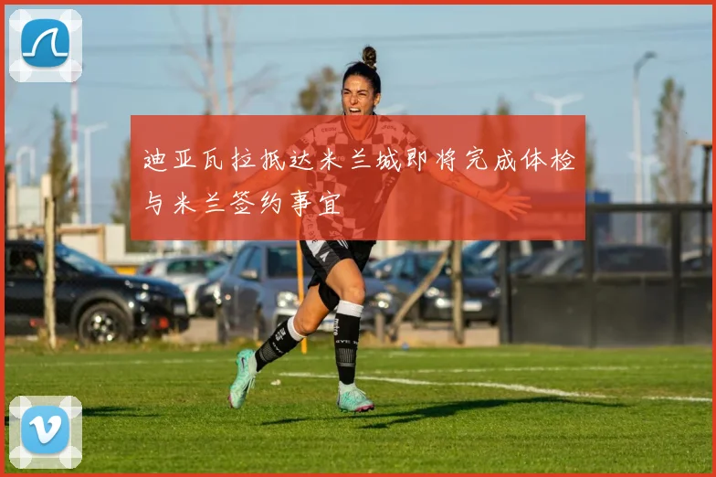 迪亚瓦拉抵达米兰城即将完成体检与米兰签约事宜