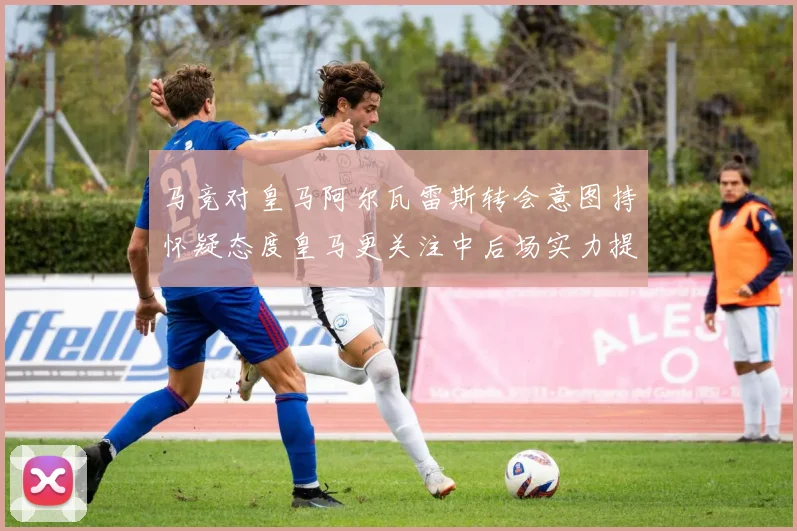 马竞对皇马阿尔瓦雷斯转会意图持怀疑态度皇马更关注中后场实力提升