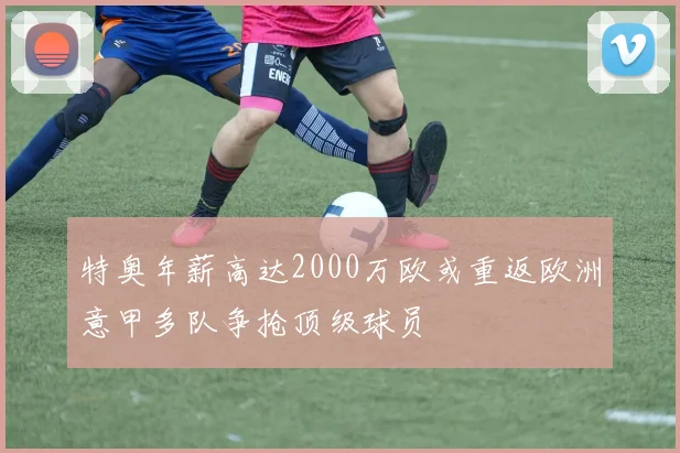 特奥年薪高达2000万欧或重返欧洲意甲多队争抢顶级球员