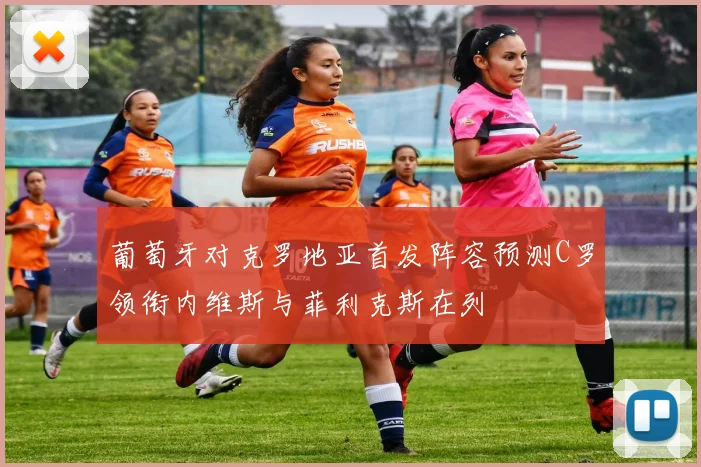 葡萄牙对克罗地亚首发阵容预测C罗领衔内维斯与菲利克斯在列