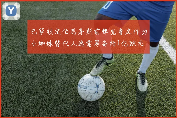 巴萨锁定伯恩茅斯前锋克鲁皮作为小蜘蛛替代人选需筹备约1亿欧元