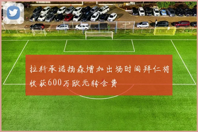 拉科承诺扬森增加出场时间拜仁将收获600万欧元转会费