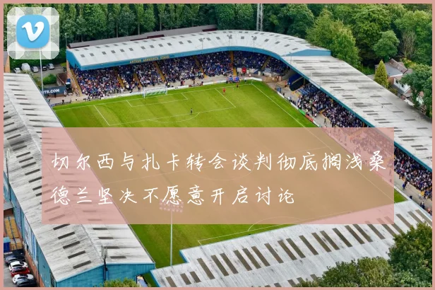 切尔西与扎卡转会谈判彻底搁浅桑德兰坚决不愿意开启讨论